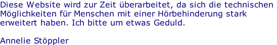 Diese Website wird zur Zeit überarbeitet, da sich die technischen Möglichkeiten für Menschen mit einer Hörbehinderung stark  erweitert haben. Ich bitte um etwas Geduld.  Annelie Stöppler